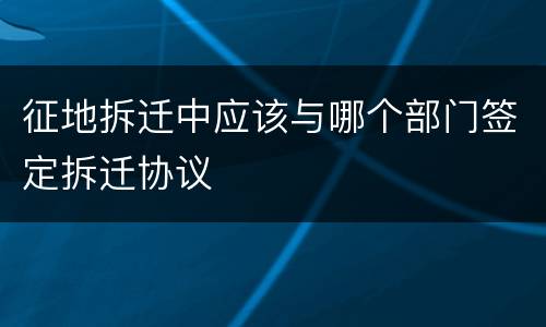 征地拆迁中应该与哪个部门签定拆迁协议