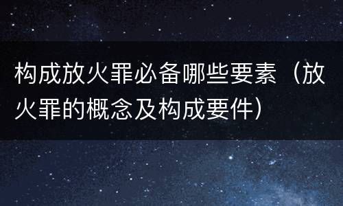 构成放火罪必备哪些要素（放火罪的概念及构成要件）