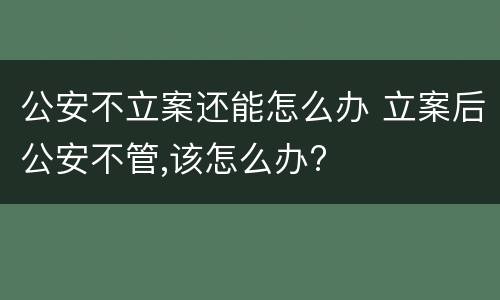 公安不立案还能怎么办 立案后公安不管,该怎么办?