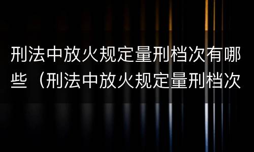 刑法中放火规定量刑档次有哪些（刑法中放火规定量刑档次有哪些条款）