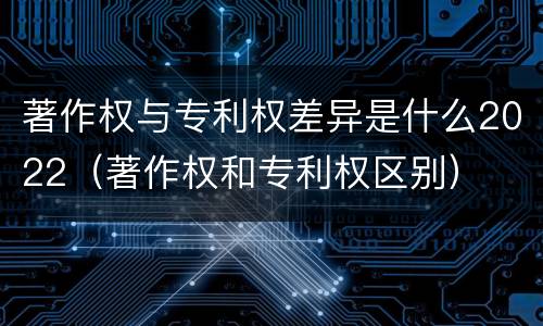 著作权与专利权差异是什么2022（著作权和专利权区别）