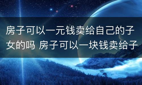 房子可以一元钱卖给自己的子女的吗 房子可以一块钱卖给子女吗