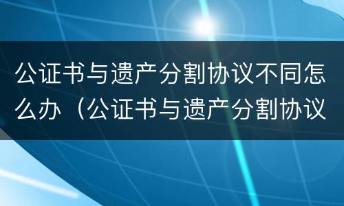 公证书与遗产分割协议不同怎么办（公证书与遗产分割协议不同怎么办手续）