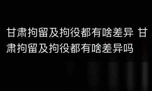 甘肃拘留及拘役都有啥差异 甘肃拘留及拘役都有啥差异吗