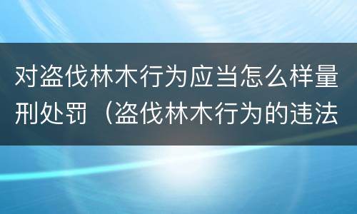 对盗伐林木行为应当怎么样量刑处罚（盗伐林木行为的违法依据）