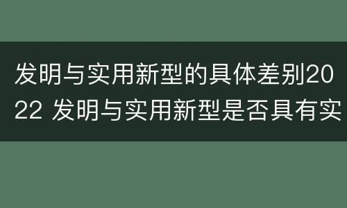 发明与实用新型的具体差别2022 发明与实用新型是否具有实用性