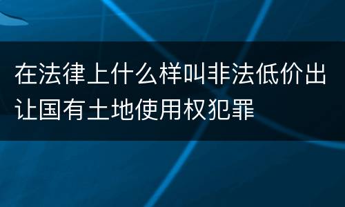 在法律上什么样叫非法低价出让国有土地使用权犯罪
