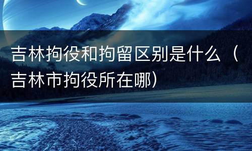 吉林拘役和拘留区别是什么（吉林市拘役所在哪）