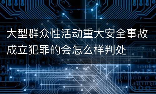 大型群众性活动重大安全事故成立犯罪的会怎么样判处