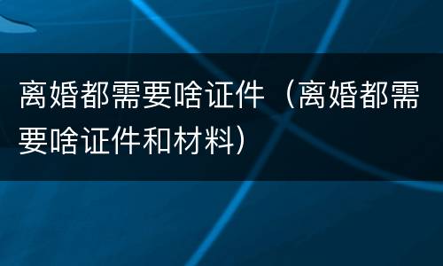 离婚都需要啥证件（离婚都需要啥证件和材料）