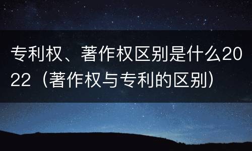 专利权、著作权区别是什么2022（著作权与专利的区别）