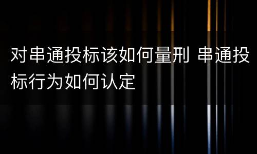 对串通投标该如何量刑 串通投标行为如何认定
