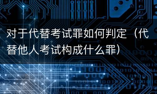 对于代替考试罪如何判定（代替他人考试构成什么罪）