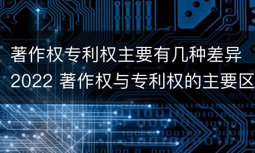 著作权专利权主要有几种差异2022 著作权与专利权的主要区别