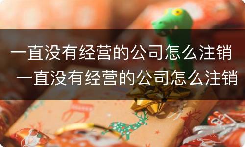 一直没有经营的公司怎么注销 一直没有经营的公司怎么注销掉