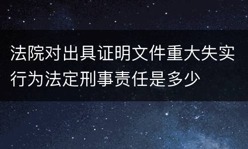 法院对出具证明文件重大失实行为法定刑事责任是多少