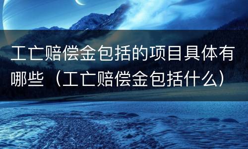 工亡赔偿金包括的项目具体有哪些（工亡赔偿金包括什么）