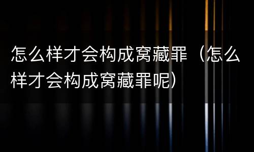 怎么样才会构成窝藏罪（怎么样才会构成窝藏罪呢）