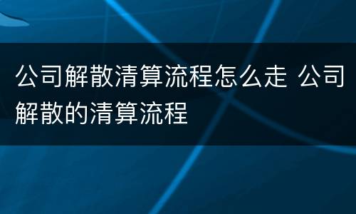 公司解散清算流程怎么走 公司解散的清算流程