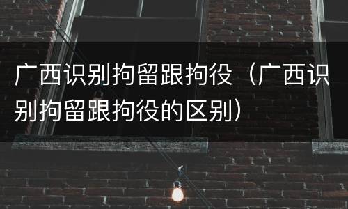 广西识别拘留跟拘役（广西识别拘留跟拘役的区别）