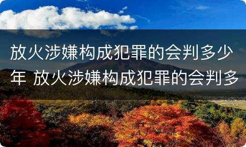 放火涉嫌构成犯罪的会判多少年 放火涉嫌构成犯罪的会判多少年呢