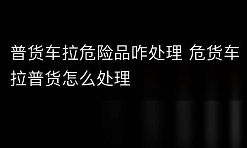 普货车拉危险品咋处理 危货车拉普货怎么处理