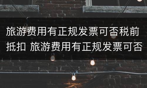 旅游费用有正规发票可否税前抵扣 旅游费用有正规发票可否税前抵扣呢