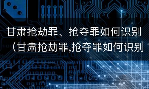 甘肃抢劫罪、抢夺罪如何识别（甘肃抢劫罪,抢夺罪如何识别判刑）