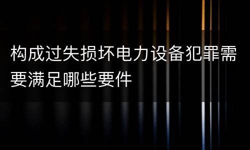 构成过失损坏电力设备犯罪需要满足哪些要件
