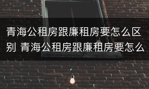 青海公租房跟廉租房要怎么区别 青海公租房跟廉租房要怎么区别呢