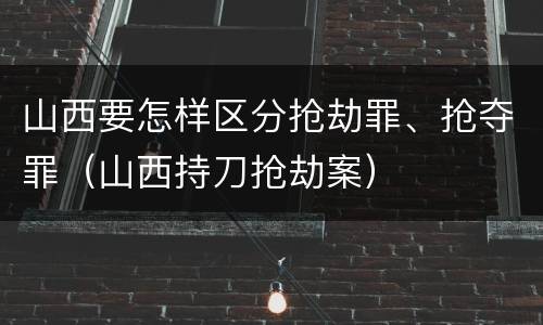 山西要怎样区分抢劫罪、抢夺罪（山西持刀抢劫案）