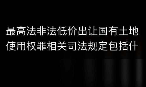 最高法非法低价出让国有土地使用权罪相关司法规定包括什么