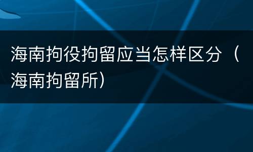 海南拘役拘留应当怎样区分（海南拘留所）