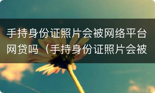 手持身份证照片会被网络平台网贷吗（手持身份证照片会被网络平台网贷吗）
