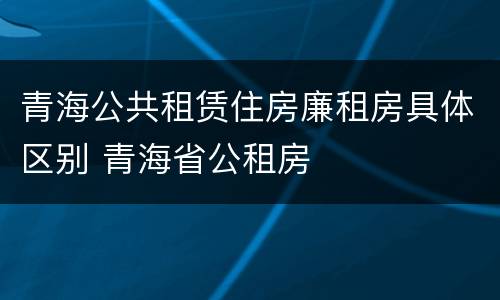 青海公共租赁住房廉租房具体区别 青海省公租房