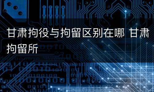 甘肃拘役与拘留区别在哪 甘肃拘留所