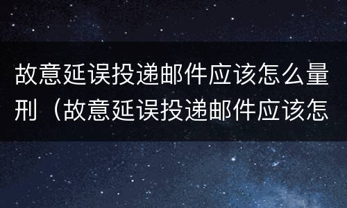 故意延误投递邮件应该怎么量刑（故意延误投递邮件应该怎么量刑呢）