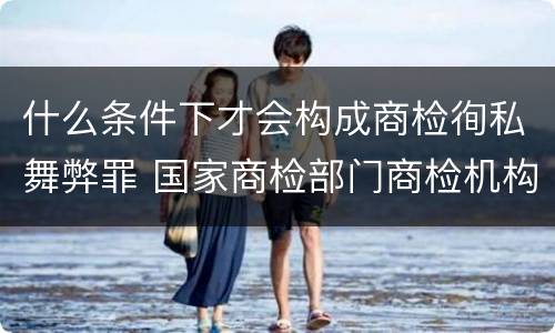 什么条件下才会构成商检徇私舞弊罪 国家商检部门商检机构的工作人员徇私舞弊伪造检验结果