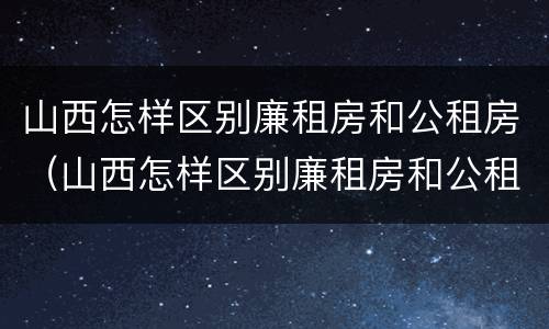 山西怎样区别廉租房和公租房（山西怎样区别廉租房和公租房的区别）