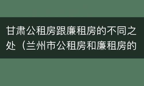 甘肃公租房跟廉租房的不同之处（兰州市公租房和廉租房的区别）