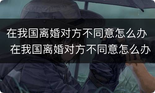 在我国离婚对方不同意怎么办 在我国离婚对方不同意怎么办手续