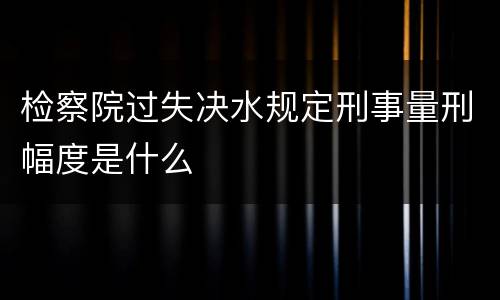 检察院过失决水规定刑事量刑幅度是什么