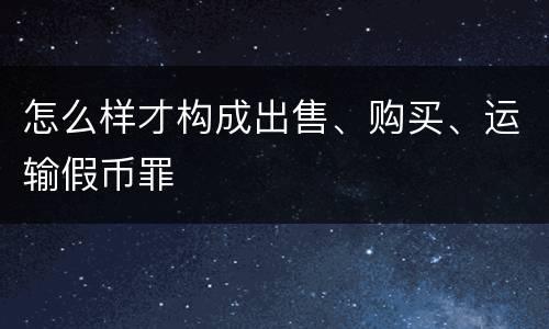 怎么样才构成出售、购买、运输假币罪