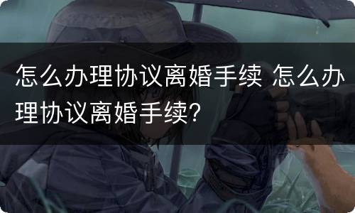 怎么办理协议离婚手续 怎么办理协议离婚手续?