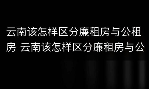 云南该怎样区分廉租房与公租房 云南该怎样区分廉租房与公租房的区别