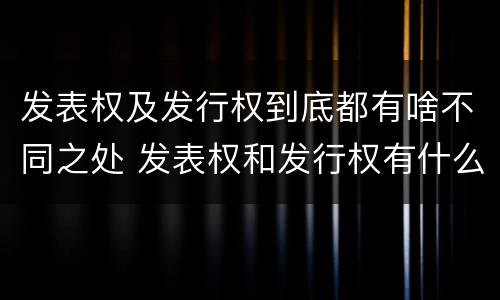 发表权及发行权到底都有啥不同之处 发表权和发行权有什么区别