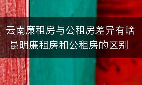 云南廉租房与公租房差异有啥 昆明廉租房和公租房的区别