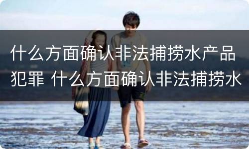 什么方面确认非法捕捞水产品犯罪 什么方面确认非法捕捞水产品犯罪嫌疑人