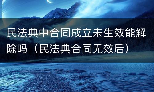民法典中合同成立未生效能解除吗（民法典合同无效后）