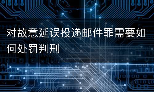 对故意延误投递邮件罪需要如何处罚判刑